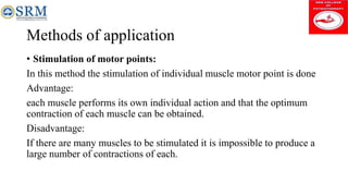 Methods of application
• Stimulation of motor points:
In this method the stimulation of individual muscle motor point is done
Advantage:
each muscle performs its own individual action and that the optimum
contraction of each muscle can be obtained.
Disadvantage:
If there are many muscles to be stimulated it is impossible to produce a
large number of contractions of each.
 