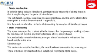 • Nerve conduction:
If a motor nerve trunk is stimulated, contractions are produced of all the muscles
that it supplies beyond the point of stimulation.
The indifferent electrode is applied to a convenient area and the active electrode to
some point at which the nerve trunk is superficial.
It is the most comfortable methods of stimulating the muscles of facial expression.
• Bath treatments;
The water makes perfect contact with the tissues, that the prolonged soaking reduces
the resistance of the skin and that widespread effects are produced.
It is particularly valuable when the principal aim of treatment is to improve the
blood supply to the area.
Disadvantage:
The treatment cannot be localized, the muscles do not contract to the same degree,
Those which are strongest and most superficial responding more easily.
 