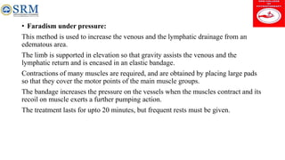 • Faradism under pressure:
This method is used to increase the venous and the lymphatic drainage from an
edematous area.
The limb is supported in elevation so that gravity assists the venous and the
lymphatic return and is encased in an elastic bandage.
Contractions of many muscles are required, and are obtained by placing large pads
so that they cover the motor points of the main muscle groups.
The bandage increases the pressure on the vessels when the muscles contract and its
recoil on muscle exerts a further pumping action.
The treatment lasts for upto 20 minutes, but frequent rests must be given.
 