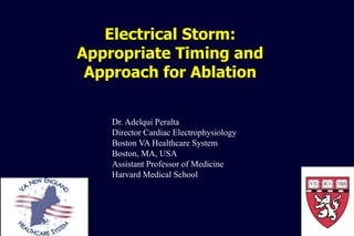 Electrical Storm:
Appropriate Timing and
Approach for Ablation
Dr. Adelqui Peralta
Director Cardiac Electrophysiology
Boston VA Healthcare System
Boston, MA, USA
Assistant Professor of Medicine
Harvard Medical School
 