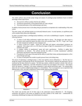 Electrical Submersible Pump Analysis and Design

Case Services, Inc.

Conclusion
The csSubs software suite provides proper design and analysis of centrifugal pump installations based on detailed
knowledge of three major factors:
•
•
•

The reservoir’s ability to produce fluid into the wellbore.
The physical characteristics of the produced fluids (oil, water, and gas).
The actual performance of the installed pump(s) and motor.

In addition, friction pressure losses in the tubing string are presented as an important role in understanding of the entire
system.
The motor, pump, well, and fluids operate as an intricately balanced system. In actual operation, an equilibrium point
will be reached which reflects this relationship.
In order to accurately design a centrifugal pump installation, a tool such as csSubsDesign is required. It supports the
following functions:
•
•
•
•
•

A variety of well inflow performance models from which to choose. The designer uses other means to
determine which model best depicts the ability of the well to produce fluids. The “PI”, “Vogel”, and “Vogel
for under-saturated oil” models are most commonly used.
A variety of fluid PVT models. Actual PVT data tables and industry acknowledged correlations are
supported. If the subject well is in a CO2 flood, the impact of high CO2 concentrations on PVT behavior is
included in the model.
A complete catalog of manufacturers’ pump and motor specifications. Facilities to update these
specifications are included. The software provides the ability to override manufacturers’ published
performance specifications with actual equipment test data.
Consideration of each stage of the pump and the ability to model fluid volume and physical properties as flow
passes through each stage.
A variety of multi-phase flow models to predict pressure losses in the tubing string.

The process of optimizing a centrifugal pump is a three step repetitive process (Illustration 1). The first step is to
design the properly sized pump that fits the well characteristics. Once the pump is deployed, the performance must be
monitored and the data collected for analysis. The third step, analysis, enables the operator to decide if the well was
designed optimally. Furthermore, it provides information on pump wear and changes in the reservoir. That analysis
allows the operator to “redesign” a new pump configuration to gain optimal performance again. The redesign phase
allows the user to perform multiple design changes in a virtual fashion. This is an inexpensive way to experiment with
different pump, motor, and cable configurations without actually deploying them downhole.

Illustration 1

Illustration 2

The csSubs suite provides tools for all three steps in the optimization process (Illustration 2). The designing,
monitoring, and analysis of the pump are handled by the three modules of the csSubs suite – csSubmersible for
monitoring, csSubsDesign for design, and csSubsAnalysis for analysis.

05/30/01

Page 20

 