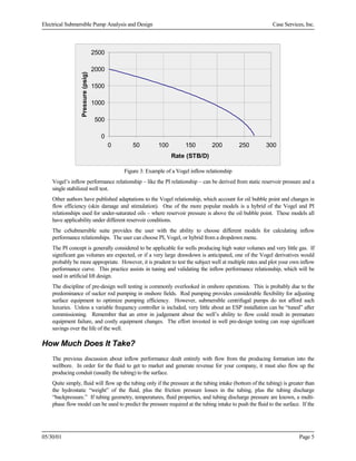 Electrical Submersible Pump Analysis and Design

Case Services, Inc.

Pressure (psig)

2500
2000
1500
1000
500
0
0

50

100

150

200

250

300

Rate (STB/D)
Figure 3: Example of a Vogel inflow relationship
Vogel’s inflow performance relationship – like the PI relationship – can be derived from static reservoir pressure and a
single stabilized well test.
Other authors have published adaptations to the Vogel relationship, which account for oil bubble point and changes in
flow efficiency (skin damage and stimulation). One of the more popular models is a hybrid of the Vogel and PI
relationships used for under-saturated oils – where reservoir pressure is above the oil bubble point. These models all
have applicability under different reservoir conditions.
The csSubmersible suite provides the user with the ability to choose different models for calculating inflow
performance relationships. The user can choose PI, Vogel, or hybrid from a dropdown menu.
The PI concept is generally considered to be applicable for wells producing high water volumes and very little gas. If
significant gas volumes are expected, or if a very large drawdown is anticipated, one of the Vogel derivatives would
probably be more appropriate. However, it is prudent to test the subject well at multiple rates and plot your own inflow
performance curve. This practice assists in tuning and validating the inflow performance relationship, which will be
used in artificial lift design.
The discipline of pre-design well testing is commonly overlooked in onshore operations. This is probably due to the
predominance of sucker rod pumping in onshore fields. Rod pumping provides considerable flexibility for adjusting
surface equipment to optimize pumping efficiency. However, submersible centrifugal pumps do not afford such
luxuries. Unless a variable frequency controller is included, very little about an ESP installation can be “tuned” after
commissioning. Remember that an error in judgement about the well’s ability to flow could result in premature
equipment failure, and costly equipment changes. The effort invested in well pre-design testing can reap significant
savings over the life of the well.

How Much Does It Take?
The previous discussion about inflow performance dealt entirely with flow from the producing formation into the
wellbore. In order for the fluid to get to market and generate revenue for your company, it must also flow up the
producing conduit (usually the tubing) to the surface.
Quite simply, fluid will flow up the tubing only if the pressure at the tubing intake (bottom of the tubing) is greater than
the hydrostatic “weight” of the fluid, plus the friction pressure losses in the tubing, plus the tubing discharge
“backpressure.” If tubing geometry, temperatures, fluid properties, and tubing discharge pressure are known, a multiphase flow model can be used to predict the pressure required at the tubing intake to push the fluid to the surface. If the

05/30/01

Page 5

 