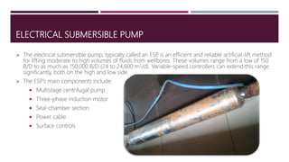 ELECTRICAL SUBMERSIBLE PUMP
 The electrical submersible pump, typically called an ESP, is an efficient and reliable artificial-lift method
for lifting moderate to high volumes of fluids from wellbores. These volumes range from a low of 150
B/D to as much as 150,000 B/D (24 to 24,600 m3/d). Variable-speed controllers can extend this range
significantly, both on the high and low side.
 The ESP’s main components include:
 Multistage centrifugal pump
 Three-phase induction motor
 Seal-chamber section
 Power cable
 Surface controls
 