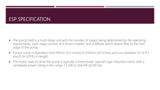 ESP SPECIFICATION
 The pump itself is a multi-stage unit with the number of stages being determined by the operating
requirements. Each stage consists of a driven impeller and a diffuser which directs flow to the next
stage of the pump.
 Pumps come in diameters from 90mm (3.5 inches) to 254mm (10 inches) and vary between 1m (3 ft.)
and 8.7m (29 ft.) in length.
 The motor used to drive the pump is typically a three phase, squirrel cage induction motor, with a
nameplate power rating in the range 7.5 kW to 560 kW (at 60 Hz).
 