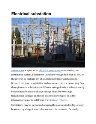 Electrical substation
A substation​ is a part of an ​electrical generation​, transmission, and 
distribution system. Substations transform voltage from high to low, or 
the reverse, or perform any of several other important functions. 
Between the generating station and consumer, electric power may flow 
through several substations at different voltage levels. A substation may 
include transformers to change voltage levels between high 
transmission voltages and lower distribution voltages, or at the 
interconnection of two different ​transmission voltages​. 
Substations may be owned and operated by an electrical utility, or may 
be owned by a large industrial or commercial customer. Generally 
 
