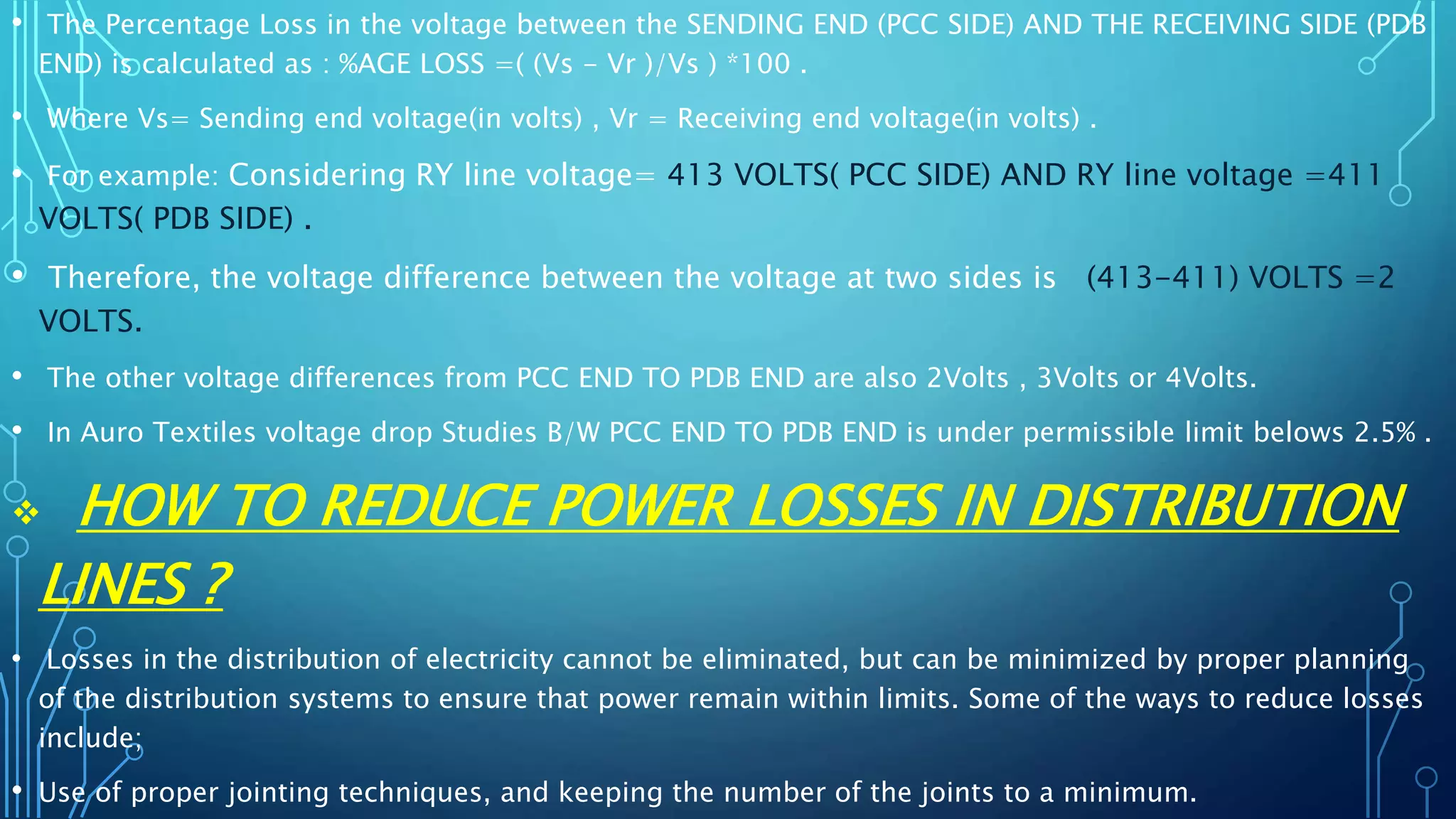 • The Percentage Loss in the voltage between the SENDING END (PCC SIDE) AND THE RECEIVING SIDE (PDB
END) is calculated as : %AGE LOSS =( (Vs - Vr )/Vs ) *100 .
• Where Vs= Sending end voltage(in volts) , Vr = Receiving end voltage(in volts) .
• For example: Considering RY line voltage= 413 VOLTS( PCC SIDE) AND RY line voltage =411
VOLTS( PDB SIDE) .
• Therefore, the voltage difference between the voltage at two sides is (413-411) VOLTS =2
VOLTS.
• The other voltage differences from PCC END TO PDB END are also 2Volts , 3Volts or 4Volts.
• In Auro Textiles voltage drop Studies B/W PCC END TO PDB END is under permissible limit belows 2.5% .
 HOW TO REDUCE POWER LOSSES IN DISTRIBUTION
LINES ?
• Losses in the distribution of electricity cannot be eliminated, but can be minimized by proper planning
of the distribution systems to ensure that power remain within limits. Some of the ways to reduce losses
include;
• Use of proper jointing techniques, and keeping the number of the joints to a minimum.
 