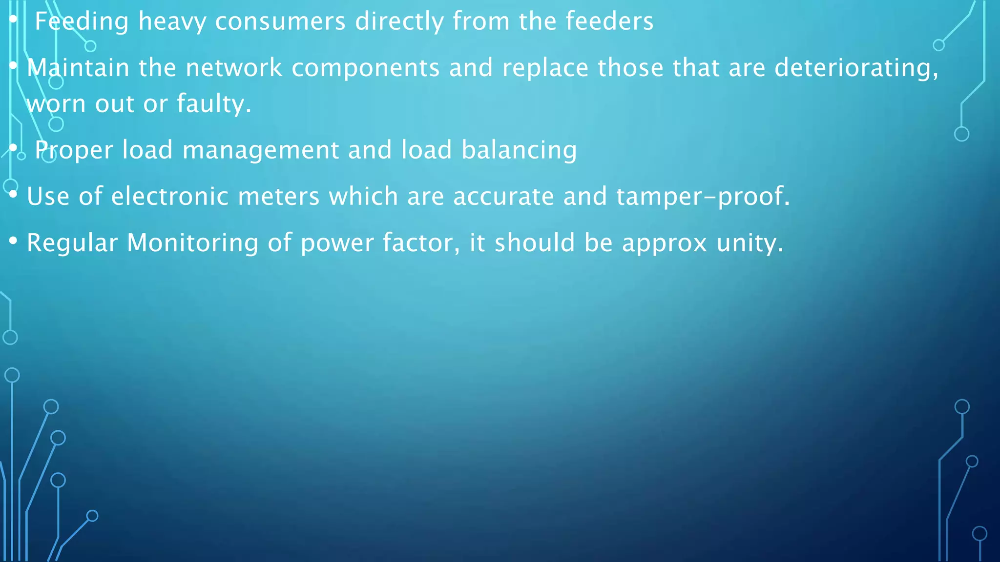 • Feeding heavy consumers directly from the feeders
• Maintain the network components and replace those that are deteriorating,
worn out or faulty.
• Proper load management and load balancing
• Use of electronic meters which are accurate and tamper-proof.
• Regular Monitoring of power factor, it should be approx unity.
 