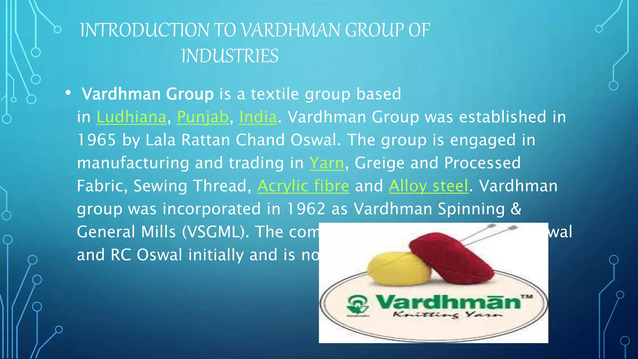 INTRODUCTION TO VARDHMAN GROUP OF
INDUSTRIES
• Vardhman Group is a textile group based
in Ludhiana, Punjab, India. Vardhman Group was established in
1965 by Lala Rattan Chand Oswal. The group is engaged in
manufacturing and trading in Yarn, Greige and Processed
Fabric, Sewing Thread, Acrylic fibre and Alloy steel. Vardhman
group was incorporated in 1962 as Vardhman Spinning &
General Mills (VSGML). The company was promoted by VS Oswal
and RC Oswal initially and is now headed by S. P. Oswal.
 