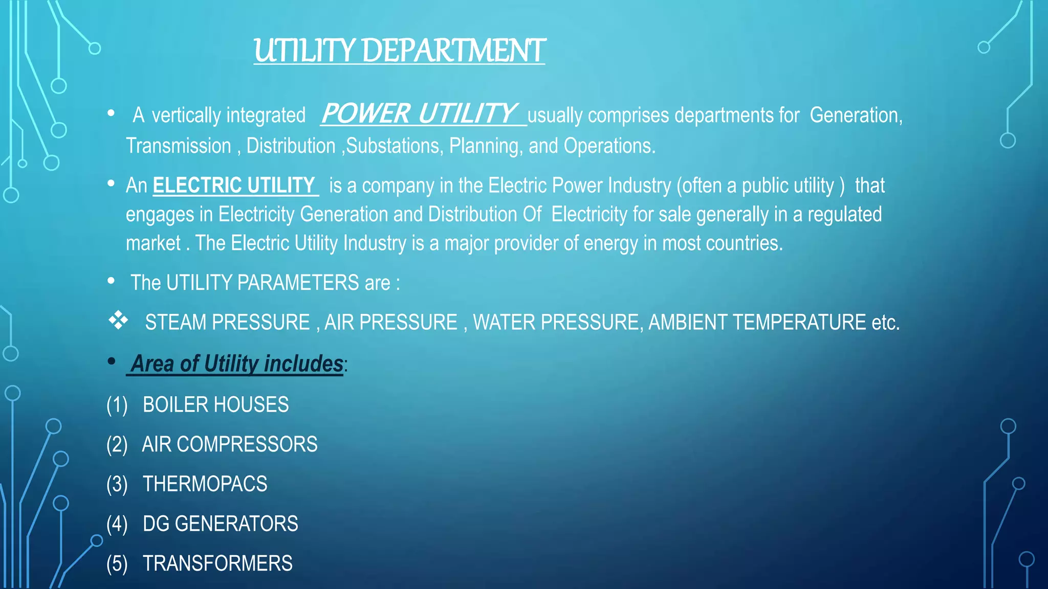 UTILITY DEPARTMENT
• A vertically integrated POWER UTILITY usually comprises departments for Generation,
Transmission , Distribution ,Substations, Planning, and Operations.
• An ELECTRIC UTILITY is a company in the Electric Power Industry (often a public utility ) that
engages in Electricity Generation and Distribution Of Electricity for sale generally in a regulated
market . The Electric Utility Industry is a major provider of energy in most countries.
• The UTILITY PARAMETERS are :
 STEAM PRESSURE , AIR PRESSURE , WATER PRESSURE, AMBIENT TEMPERATURE etc.
• Area of Utility includes:
(1) BOILER HOUSES
(2) AIR COMPRESSORS
(3) THERMOPACS
(4) DG GENERATORS
(5) TRANSFORMERS
 