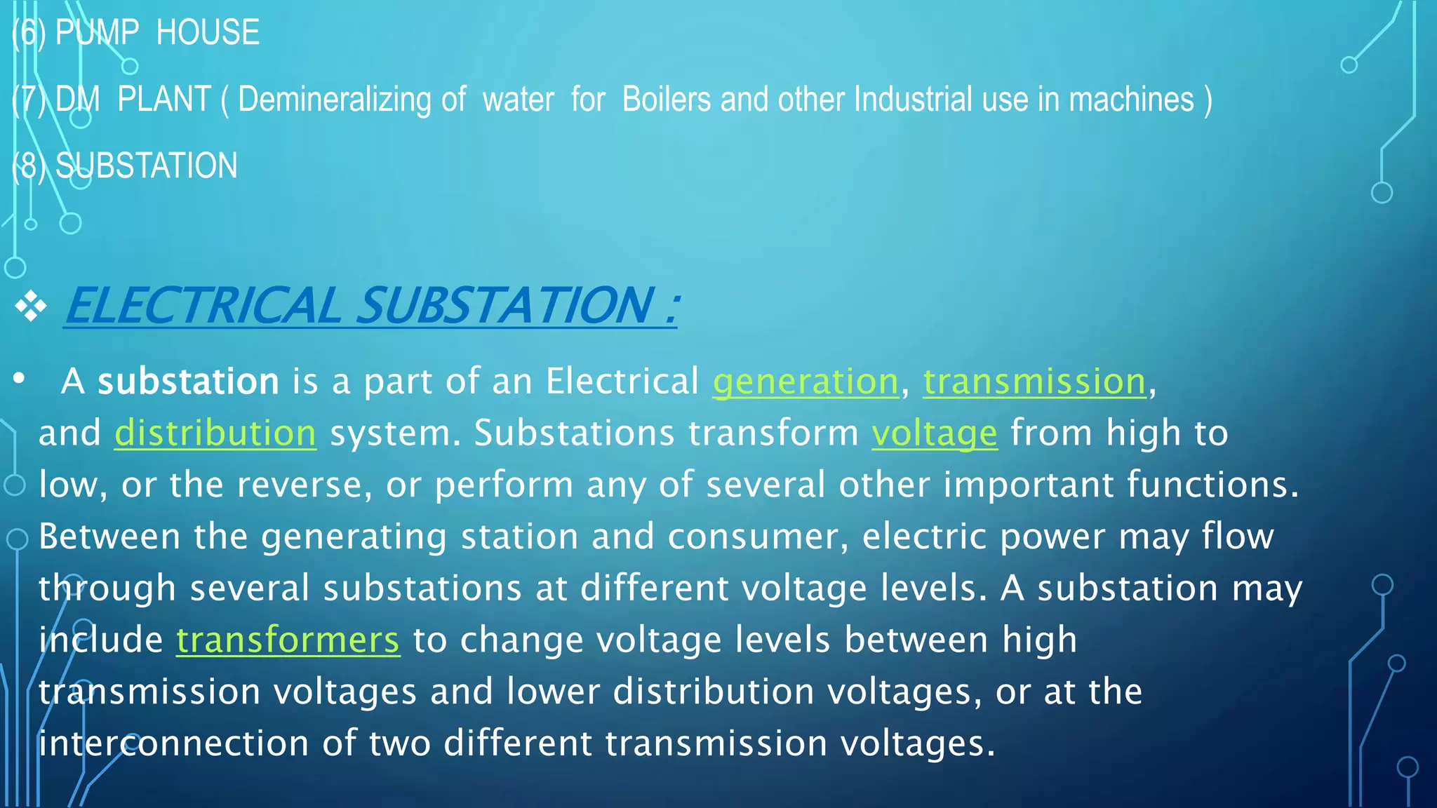 (6) PUMP HOUSE
(7) DM PLANT ( Demineralizing of water for Boilers and other Industrial use in machines )
(8) SUBSTATION
 ELECTRICAL SUBSTATION :
• A substation is a part of an Electrical generation, transmission,
and distribution system. Substations transform voltage from high to
low, or the reverse, or perform any of several other important functions.
Between the generating station and consumer, electric power may flow
through several substations at different voltage levels. A substation may
include transformers to change voltage levels between high
transmission voltages and lower distribution voltages, or at the
interconnection of two different transmission voltages.
 