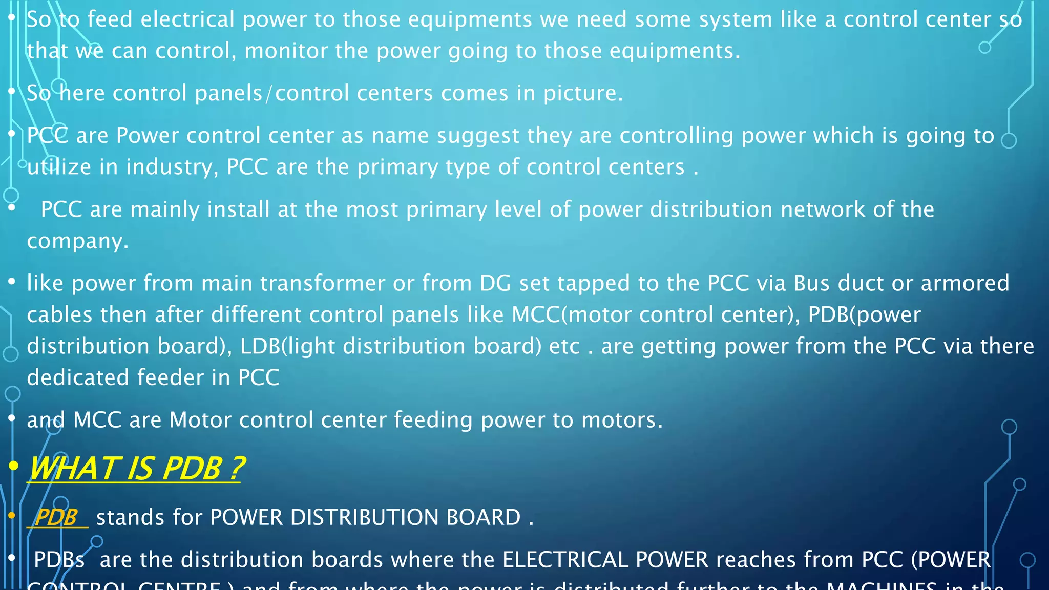 • So to feed electrical power to those equipments we need some system like a control center so
that we can control, monitor the power going to those equipments.
• So here control panels/control centers comes in picture.
• PCC are Power control center as name suggest they are controlling power which is going to
utilize in industry, PCC are the primary type of control centers .
• PCC are mainly install at the most primary level of power distribution network of the
company.
• like power from main transformer or from DG set tapped to the PCC via Bus duct or armored
cables then after different control panels like MCC(motor control center), PDB(power
distribution board), LDB(light distribution board) etc . are getting power from the PCC via there
dedicated feeder in PCC
• and MCC are Motor control center feeding power to motors.
• WHAT IS PDB ?
• PDB stands for POWER DISTRIBUTION BOARD .
• PDBs are the distribution boards where the ELECTRICAL POWER reaches from PCC (POWER
 