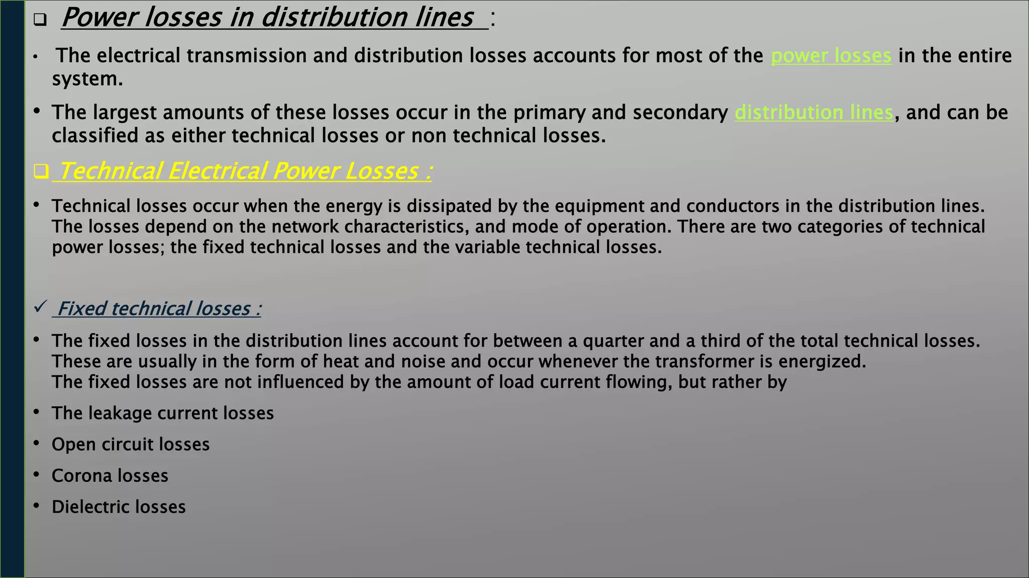  Power losses in distribution lines :
• The electrical transmission and distribution losses accounts for most of the power losses in the entire
system.
• The largest amounts of these losses occur in the primary and secondary distribution lines, and can be
classified as either technical losses or non technical losses.
 Technical Electrical Power Losses :
• Technical losses occur when the energy is dissipated by the equipment and conductors in the distribution lines.
The losses depend on the network characteristics, and mode of operation. There are two categories of technical
power losses; the fixed technical losses and the variable technical losses.
 Fixed technical losses :
• The fixed losses in the distribution lines account for between a quarter and a third of the total technical losses.
These are usually in the form of heat and noise and occur whenever the transformer is energized.
The fixed losses are not influenced by the amount of load current flowing, but rather by
• The leakage current losses
• Open circuit losses
• Corona losses
• Dielectric losses
 