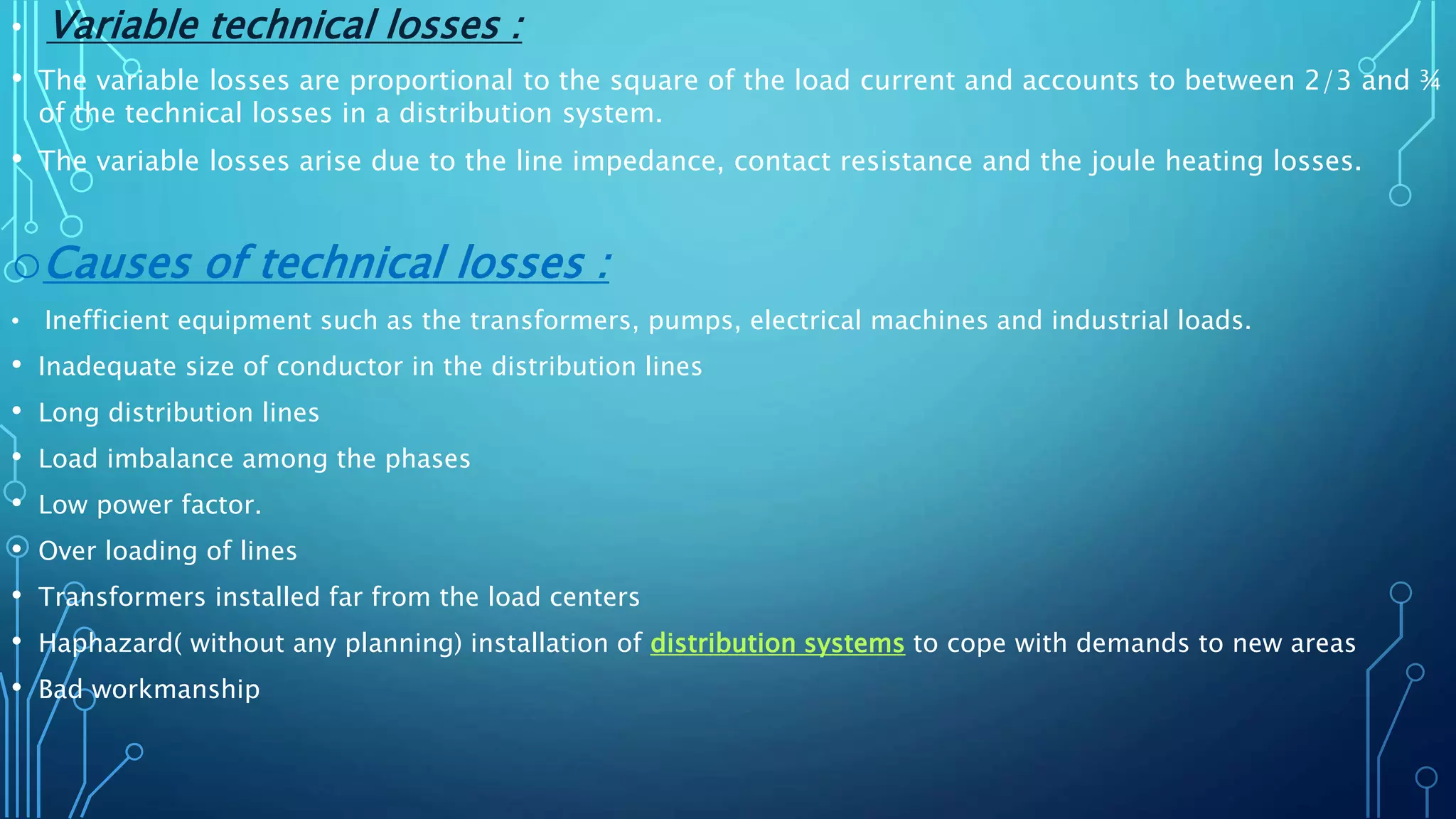 • Variable technical losses :
• The variable losses are proportional to the square of the load current and accounts to between 2/3 and ¾
of the technical losses in a distribution system.
• The variable losses arise due to the line impedance, contact resistance and the joule heating losses.
oCauses of technical losses :
• Inefficient equipment such as the transformers, pumps, electrical machines and industrial loads.
• Inadequate size of conductor in the distribution lines
• Long distribution lines
• Load imbalance among the phases
• Low power factor.
• Over loading of lines
• Transformers installed far from the load centers
• Haphazard( without any planning) installation of distribution systems to cope with demands to new areas
• Bad workmanship
 