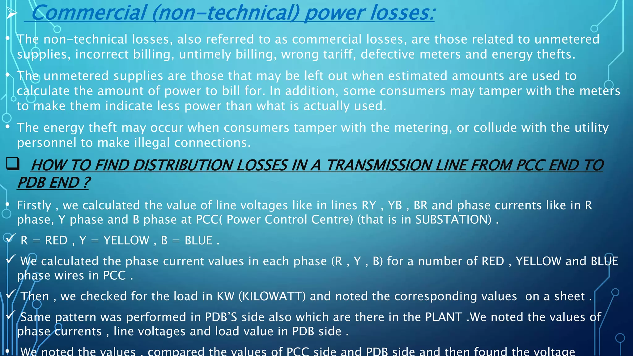 Commercial (non-technical) power losses:
• The non-technical losses, also referred to as commercial losses, are those related to unmetered
supplies, incorrect billing, untimely billing, wrong tariff, defective meters and energy thefts.
• The unmetered supplies are those that may be left out when estimated amounts are used to
calculate the amount of power to bill for. In addition, some consumers may tamper with the meters
to make them indicate less power than what is actually used.
• The energy theft may occur when consumers tamper with the metering, or collude with the utility
personnel to make illegal connections.
 HOW TO FIND DISTRIBUTION LOSSES IN A TRANSMISSION LINE FROM PCC END TO
PDB END ?
• Firstly , we calculated the value of line voltages like in lines RY , YB , BR and phase currents like in R
phase, Y phase and B phase at PCC( Power Control Centre) (that is in SUBSTATION) .
 R = RED , Y = YELLOW , B = BLUE .
 We calculated the phase current values in each phase (R , Y , B) for a number of RED , YELLOW and BLUE
phase wires in PCC .
 Then , we checked for the load in KW (KILOWATT) and noted the corresponding values on a sheet .
 Same pattern was performed in PDB’S side also which are there in the PLANT .We noted the values of
phase currents , line voltages and load value in PDB side .
 