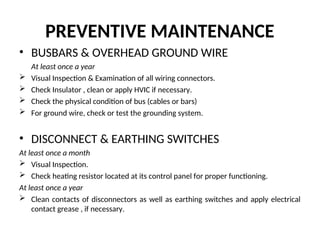 PREVENTIVE MAINTENANCE
• BUSBARS & OVERHEAD GROUND WIRE
At least once a year
 Visual Inspection & Examination of all wiring connectors.
 Check Insulator , clean or apply HVIC if necessary.
 Check the physical condition of bus (cables or bars)
 For ground wire, check or test the grounding system.
• DISCONNECT & EARTHING SWITCHES
At least once a month
 Visual Inspection.
 Check heating resistor located at its control panel for proper functioning.
At least once a year
 Clean contacts of disconnectors as well as earthing switches and apply electrical
contact grease , if necessary.
 