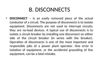 B. DISCONNECTS
• DISCONNECT – is an easily removed piece of the actual
conductor of a circuit. The purpose of disconnects is to isolate
equipment. Disconnects are not used to interrupt circuits;
they are no-load devices. A typical use of disconnects is to
isolate a circuit breaker by installing one disconnect on either
side of the circuit breaker (in series with the breaker).
Operation of disconnects is one of the most important and
responsible jobs of a power plant operator. One error in
isolation of equipment, or the accidental grounding of line
equipment, can be a fatal mistake.
 