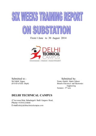 From 1 June to 30 August 2014 
Submitted to :- Submitted by:- 
Mr.Nikhil Nigam Name:-Sheikh Shakir Zahoor 
(H O D of EEE Deptt) Branch:-Electrical and Electronics 
Engineering 
Semster:- 5th sem 
DELHI TECHNICAL CAMPUS 
4th km stone,Main Bahadurgarh Badli Gurgaon Road, 
Phone:+919541234040 
E-mail:info@delhitechnicalcampus.com 
 