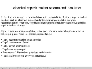 electrical superintendent recommendation letter 
In this file, you can ref recommendation letter materials for electrical superintendent 
position such as electrical superintendent recommendation letter samples, 
recommendation letter tips, electrical superintendent interview questions, electrical 
superintendent resumes… 
If you need more recommendation letter materials for electrical superintendent as 
following, please visit: recommendationletter.biz 
• Top 7 recommendation letter samples 
• Top 32 recruitment forms 
• Top 7 cover letter samples 
• Top 8 resumes samples 
• Free ebook: 75 interview questions and answers 
• Top 12 secrets to win every job interviews 
Interview questions and answers – free download/ pdf and ppt file 
Top materials: top 7 recommendation letter samples, top 8 resumes samples, free ebook: 75 interview questions answers. Free pdf download 
 