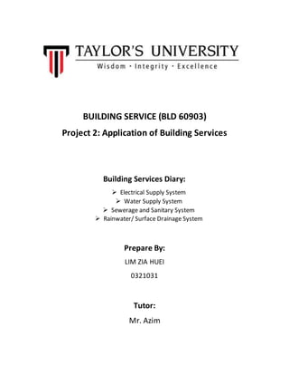 BUILDING SERVICE (BLD 60903)
Project 2: Application of Building Services
Building Services Diary:
 Electrical Supply System
 Water Supply System
 Sewerage and Sanitary System
 Rainwater/ Surface Drainage System
Prepare By:
LIM ZIA HUEI
0321031
Tutor:
Mr. Azim
 