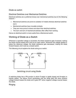 Diode as switch:
Electrical Switches over Mechanical Switches
Electrical switches are a preferred choice over mechanical switches due to the following
reasons −
 Mechanical switches are prone to oxidation of metals whereas electrical switches
don’t.
 Mechanical switches have movable contacts.
 They are more prone to stress and strain than electrical switches.
 The worn and torn of mechanical switches often affect their working.
Hence an electrical switch is more useful than a Mechanical switch.
Working of Diode as a Switch
Whenever a specified voltage is exceeded, the diode resistance gets increased, making
the diode reverse biased and it acts as an open switch. Whenever the voltage applied is
below the reference voltage, the diode resistance gets decreased, making the diode
forward biased, and it acts as a closed switch.
The following circuit explains the diode acting as a switch.
A switching diode has a PN junction in which P-region is lightly doped and N-region is
heavily doped. The above circuit symbolizes that the diode gets ON when positive
voltage forward biases the diode and it gets OFF when negative voltage reverse biases
the diode.
Ringing
 