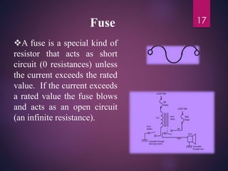 Fuse
A fuse is a special kind of
resistor that acts as short
circuit (0 resistances) unless
the current exceeds the rated
value. If the current exceeds
a rated value the fuse blows
and acts as an open circuit
(an infinite resistance).
17
 