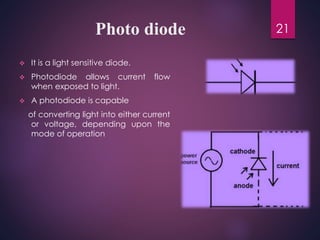 Photo diode
 It is a light sensitive diode.
 Photodiode allows current flow
when exposed to light.
 A photodiode is capable
of converting light into either current
or voltage, depending upon the
mode of operation
21
 