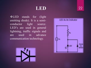LED
LED stands for (light
emitting diode). It is a semi-
conductor light source.
LED’s are used in general
lightning, traffic signals and
are used in advance
communication technology.
22
 