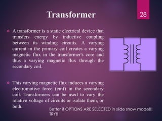Transformer
 A transformer is a static electrical device that
transfers energy by inductive coupling
between its winding circuits. A varying
current in the primary coil creates a varying
magnetic flux in the transformer's core and
thus a varying magnetic flux through the
secondary coil.
 This varying magnetic flux induces a varying
electromotive force (emf) in the secondary
coil. Transformers can be used to vary the
relative voltage of circuits or isolate them, or
both.
28
Better if OPTIONS ARE SELECTED in slide show mode!!!
TRY!!
 