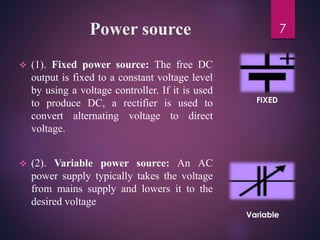 Power source
 (1). Fixed power source: The free DC
output is fixed to a constant voltage level
by using a voltage controller. If it is used
to produce DC, a rectifier is used to
convert alternating voltage to direct
voltage.
 (2). Variable power source: An AC
power supply typically takes the voltage
from mains supply and lowers it to the
desired voltage
7
FIXED
Variable
 