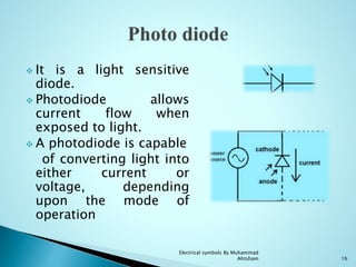  It is a light sensitive
diode.
 Photodiode allows
current flow when
exposed to light.
 A photodiode is capable
of converting light into
either current or
voltage, depending
upon the mode of
operation
16
Electrical symbols By Muhammad
Ahtsham
 
