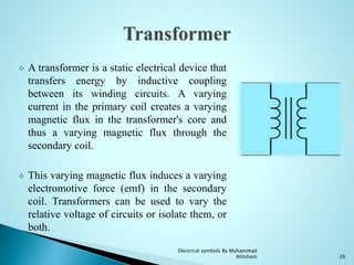  A transformer is a static electrical device that
transfers energy by inductive coupling
between its winding circuits. A varying
current in the primary coil creates a varying
magnetic flux in the transformer's core and
thus a varying magnetic flux through the
secondary coil.
 This varying magnetic flux induces a varying
electromotive force (emf) in the secondary
coil. Transformers can be used to vary the
relative voltage of circuits or isolate them, or
both.
26
Electrical symbols By Muhammad
Ahtsham
 