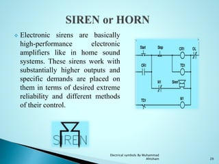  Electronic sirens are basically
high-performance electronic
amplifiers like in home sound
systems. These sirens work with
substantially higher outputs and
specific demands are placed on
them in terms of desired extreme
reliability and different methods
of their control.
29
Electrical symbols By Muhammad
Ahtsham
 