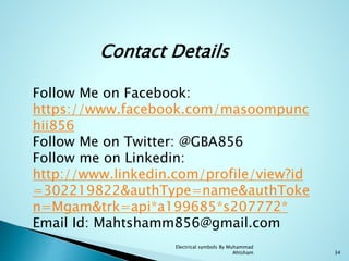 Electrical symbols By Muhammad
Ahtsham 34
Follow Me on Facebook:
https://www.facebook.com/masoompunc
hii856
Follow Me on Twitter: @GBA856
Follow me on Linkedin:
http://www.linkedin.com/profile/view?id
=302219822&authType=name&authToke
n=Mgam&trk=api*a199685*s207772*
Email Id: Mahtshamm856@gmail.com
Contact Details
 