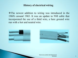 Electrical symbols By Muhammad
Ahtsham 5
History of electrical wiring
The newest addition to wiring was introduced in the
1960's around 1965. It was an update to NM cable that
incorporated the use of a third wire, a bare ground wire
run with a hot and neutral wire.
 