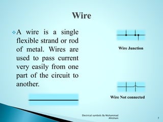 A wire is a single
flexible strand or rod
of metal. Wires are
used to pass current
very easily from one
part of the circuit to
another.
Wire Junction
Wire Not connected
7
Electrical symbols By Muhammad
Ahtsham
 