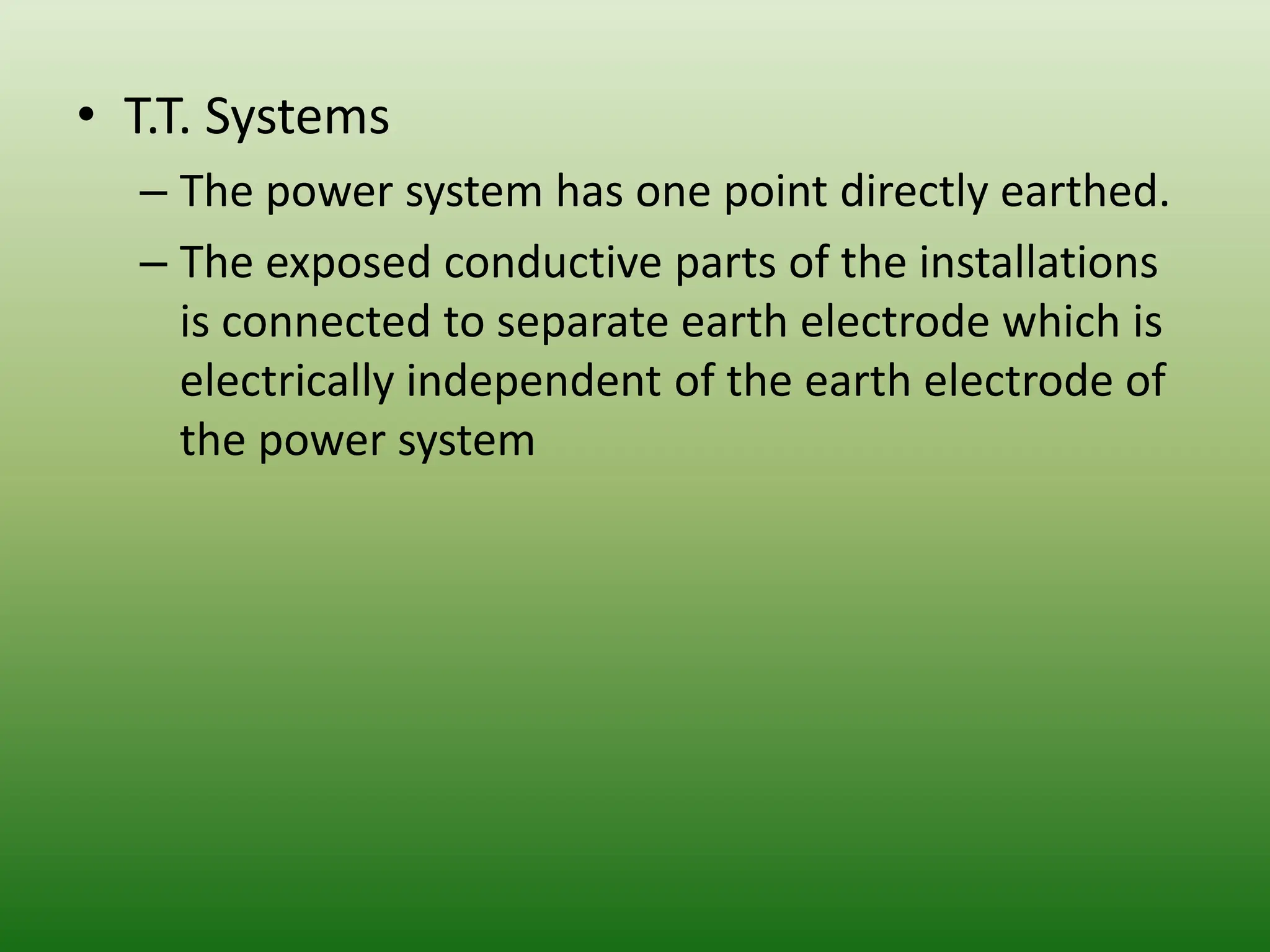 • T.T. Systems
– The power system has one point directly earthed.
– The exposed conductive parts of the installations
is connected to separate earth electrode which is
electrically independent of the earth electrode of
the power system
 