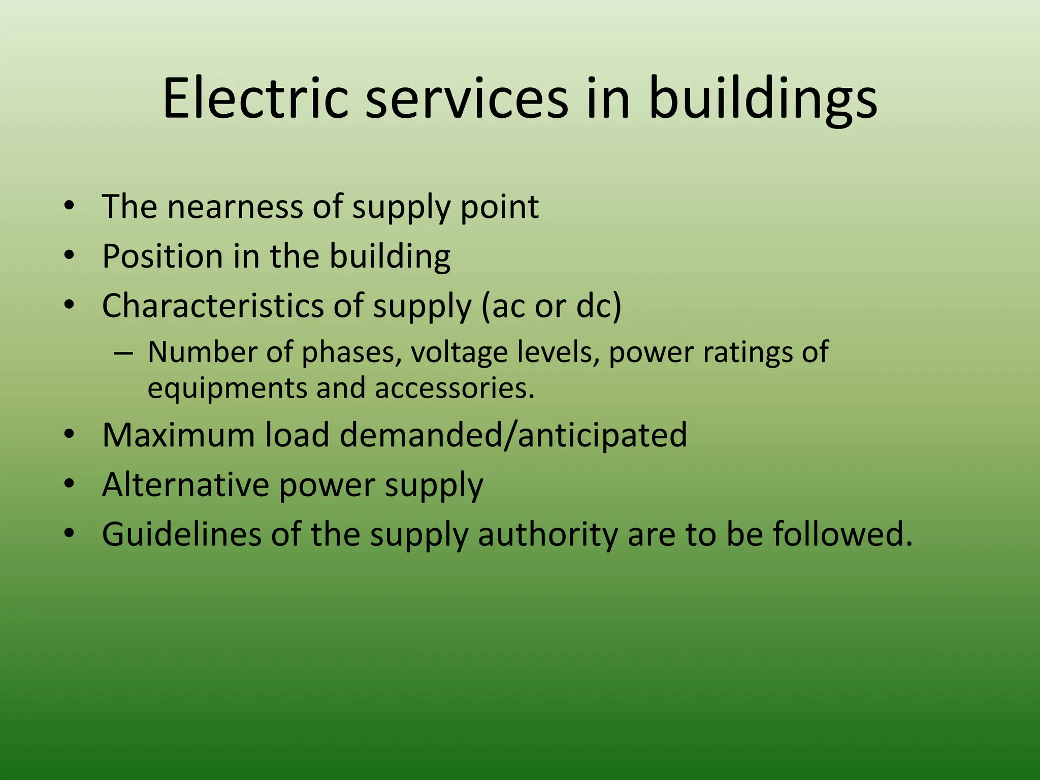 Electric services in buildings
• The nearness of supply point
• Position in the building
• Characteristics of supply (ac or dc)
– Number of phases, voltage levels, power ratings of
equipments and accessories.
• Maximum load demanded/anticipated
• Alternative power supply
• Guidelines of the supply authority are to be followed.
 