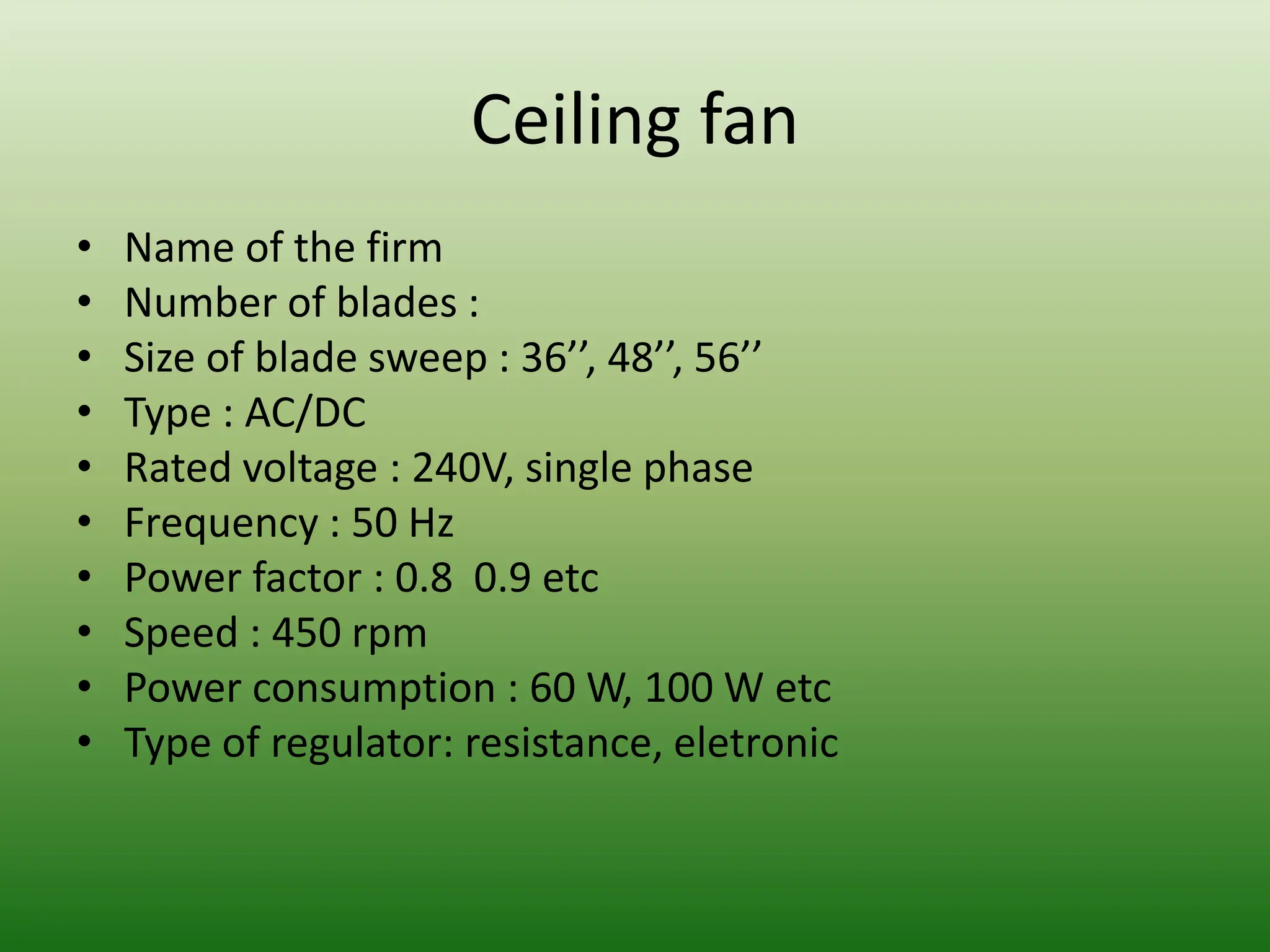 Ceiling fan
• Name of the firm
• Number of blades :
• Size of blade sweep : 36’’, 48’’, 56’’
• Type : AC/DC
• Rated voltage : 240V, single phase
• Frequency : 50 Hz
• Power factor : 0.8 0.9 etc
• Speed : 450 rpm
• Power consumption : 60 W, 100 W etc
• Type of regulator: resistance, eletronic
 