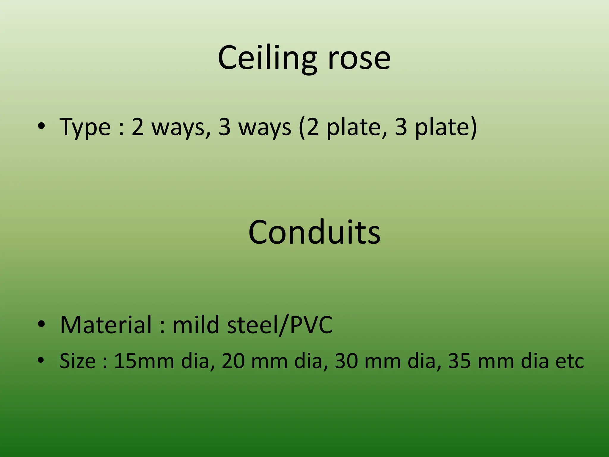 Ceiling rose
• Type : 2 ways, 3 ways (2 plate, 3 plate)
Conduits
• Material : mild steel/PVC
• Size : 15mm dia, 20 mm dia, 30 mm dia, 35 mm dia etc
 