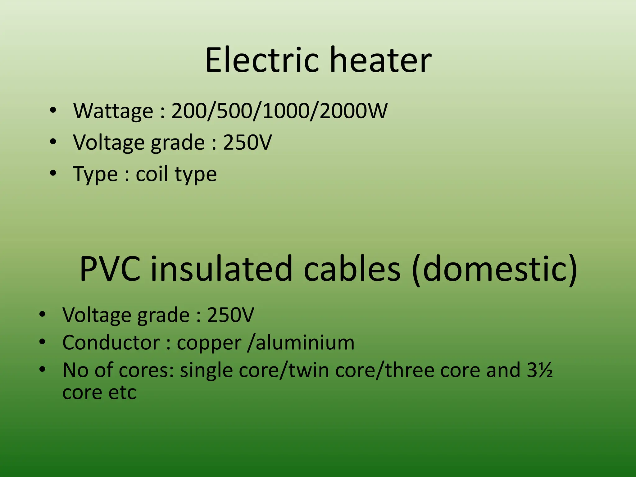 Electric heater
PVC insulated cables (domestic)
• Voltage grade : 250V
• Conductor : copper /aluminium
• No of cores: single core/twin core/three core and 3½
core etc
• Wattage : 200/500/1000/2000W
• Voltage grade : 250V
• Type : coil type
 