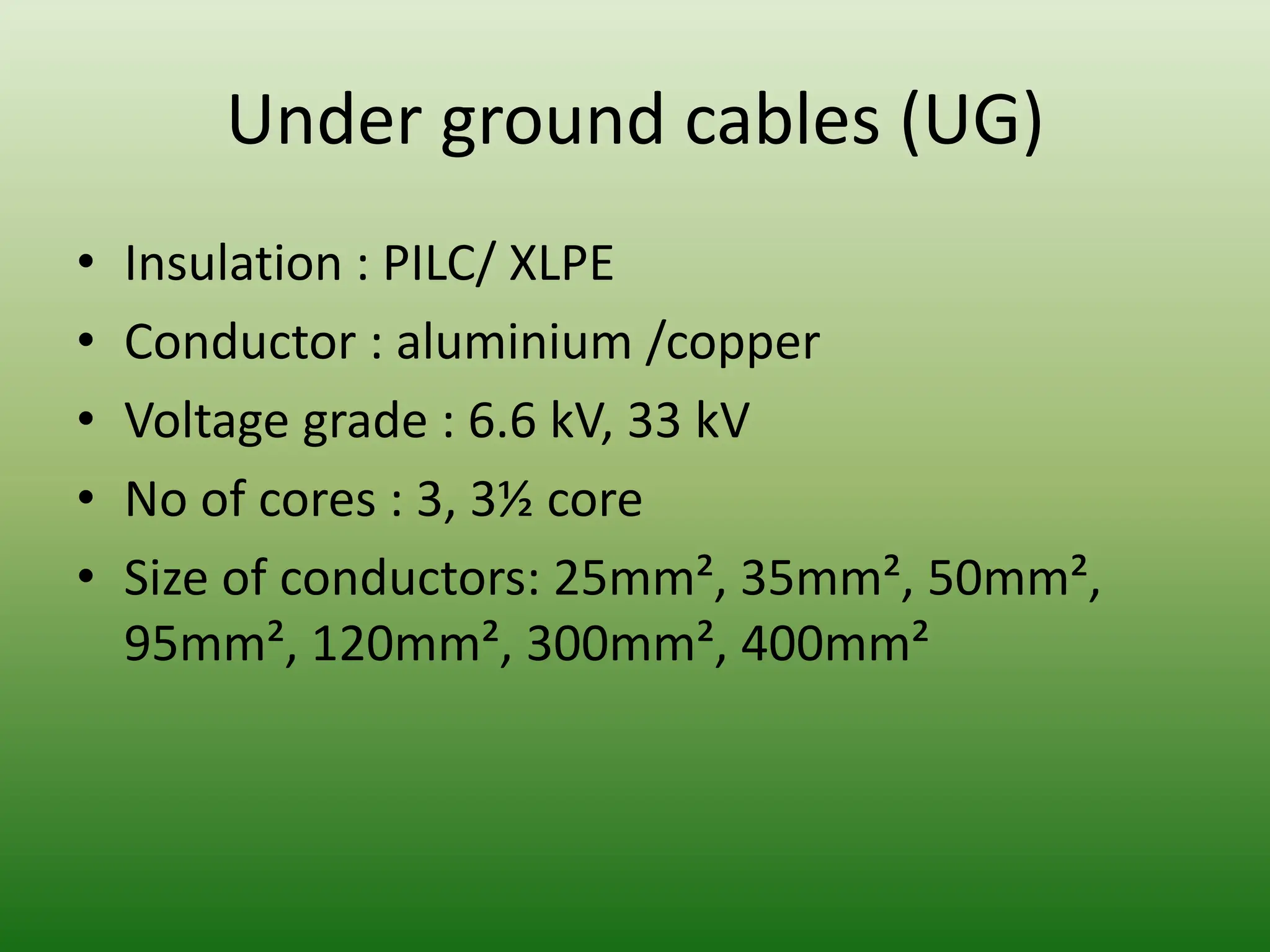 Under ground cables (UG)
• Insulation : PILC/ XLPE
• Conductor : aluminium /copper
• Voltage grade : 6.6 kV, 33 kV
• No of cores : 3, 3½ core
• Size of conductors: 25mm², 35mm², 50mm²,
95mm², 120mm², 300mm², 400mm²
 