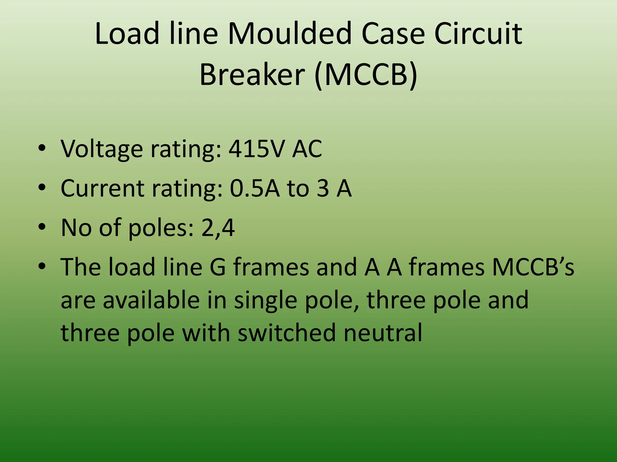Load line Moulded Case Circuit
Breaker (MCCB)
• Voltage rating: 415V AC
• Current rating: 0.5A to 3 A
• No of poles: 2,4
• The load line G frames and A A frames MCCB’s
are available in single pole, three pole and
three pole with switched neutral
 