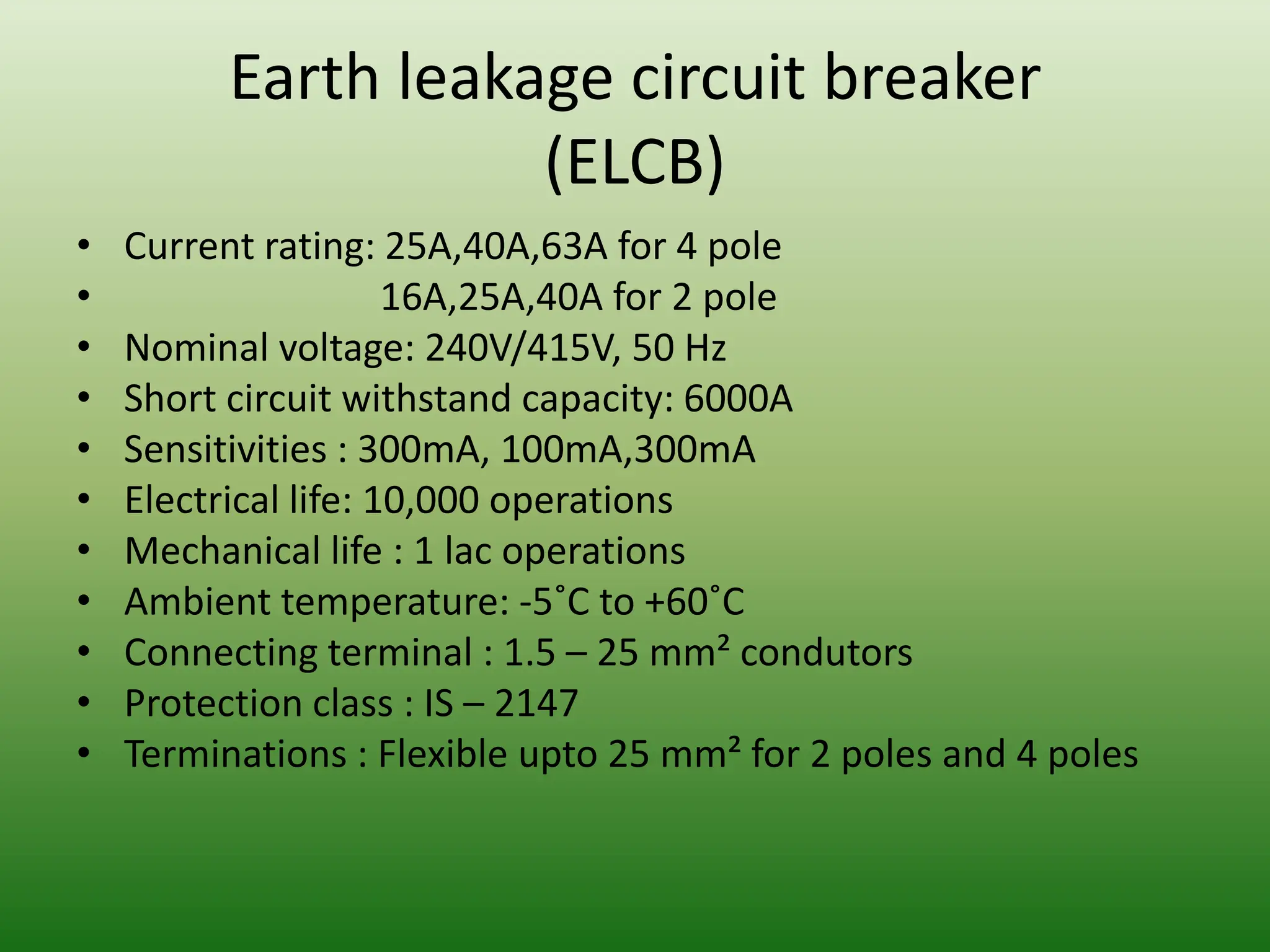 Earth leakage circuit breaker
(ELCB)
• Current rating: 25A,40A,63A for 4 pole
• 16A,25A,40A for 2 pole
• Nominal voltage: 240V/415V, 50 Hz
• Short circuit withstand capacity: 6000A
• Sensitivities : 300mA, 100mA,300mA
• Electrical life: 10,000 operations
• Mechanical life : 1 lac operations
• Ambient temperature: -5˚C to +60˚C
• Connecting terminal : 1.5 – 25 mm² condutors
• Protection class : IS – 2147
• Terminations : Flexible upto 25 mm² for 2 poles and 4 poles
 