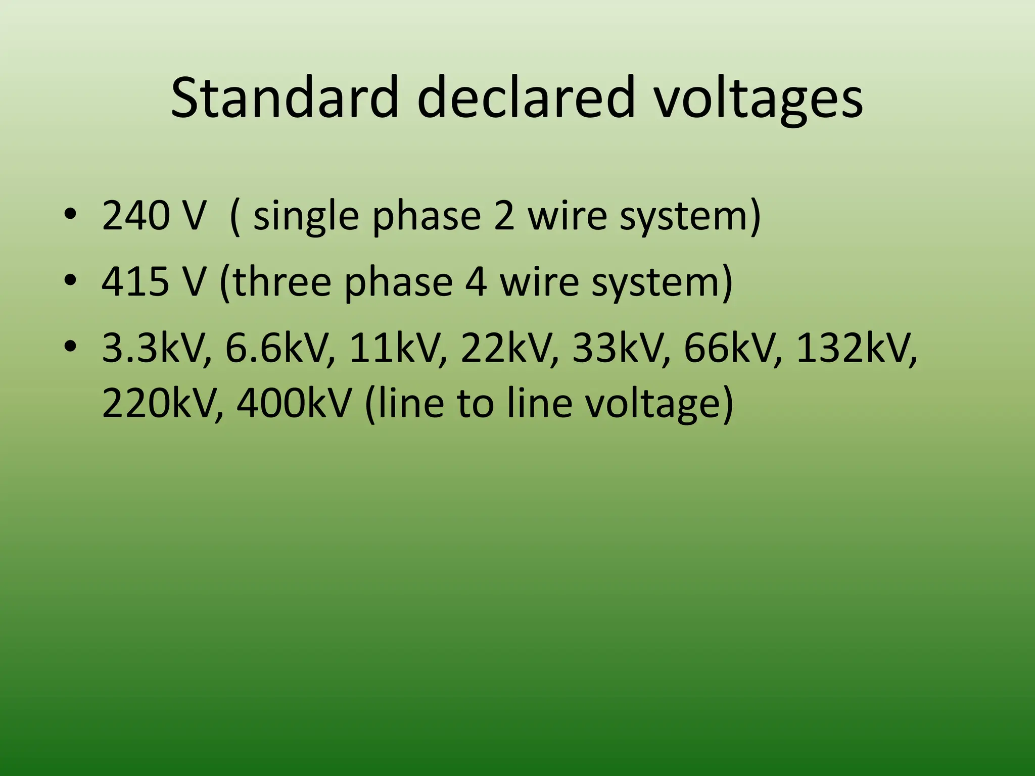 Standard declared voltages
• 240 V ( single phase 2 wire system)
• 415 V (three phase 4 wire system)
• 3.3kV, 6.6kV, 11kV, 22kV, 33kV, 66kV, 132kV,
220kV, 400kV (line to line voltage)
 