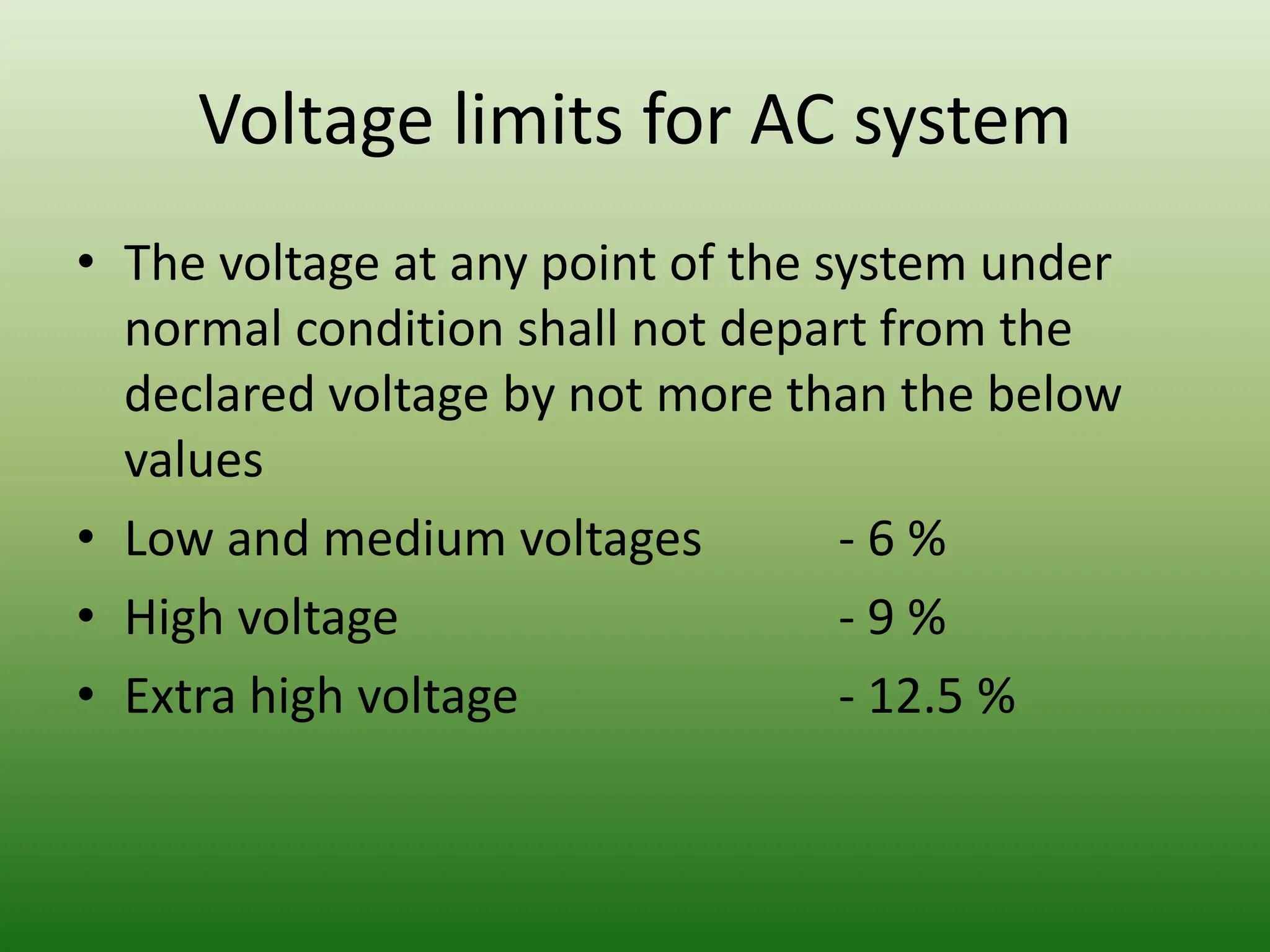Voltage limits for AC system
• The voltage at any point of the system under
normal condition shall not depart from the
declared voltage by not more than the below
values
• Low and medium voltages - 6 %
• High voltage - 9 %
• Extra high voltage - 12.5 %
 