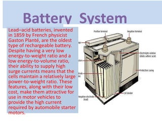 Battery System
Lead–acid batteries, invented
in 1859 by French physicist
Gaston Planté, are the oldest
type of rechargeable battery.
Despite having a very low
energy-to-weight ratio and a
low energy-to-volume ratio,
their ability to supply high
surge currents means that the
cells maintain a relatively large
power-to-weight ratio. These
features, along with their low
cost, make them attractive for
use in motor vehicles to
provide the high current
required by automobile starter
motors.
 