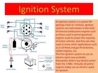 Ignition System
An ignition system is a system for
igniting a fuel-air mixture. Ignition
systems are well known in the field
of internal combustion engines such
as those used in petrol (gasoline)
engines used to power the majority
of motor vehicles, but they are also
used in many other applications such
as in oil-fired and gas-fired boilers,
rocket engines, etc.
The first ignition system to use an
electric spark was probably
Alessandro Volta's toy electric pistol
from the 1780s. Virtually all petrol
engines today use an electric spark
for ignition.
 