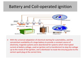 Battery and Coil-operated ignition
 With the universal adaptation of electrical starting for automobiles, and the
concomitant availability of a large battery to provide a constant source of
electricity, magneto systems were abandoned for systems which interrupted
current at battery voltage, used an ignition coil (a transformer) to step the voltage
up to the needs of the ignition, and a distributor to route the ensuing pulse to the
correct spark plug at the correct time.
 