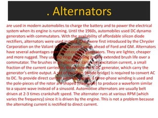 . Alternators
are used in modern automobiles to charge the battery and to power the electrical
system when its engine is running. Until the 1960s, automobiles used DC dynamo
generators with commutators. With the availability of affordable silicon diode
rectifiers, alternators were used instead. They were first introduced by the Chrysler
Corporation on the Valiant in 1960, several years ahead of Ford and GM. Alternators
have several advantages over direct-current generators. They are lighter, cheaper
and more rugged. They use slip rings providing greatly extended brush life over a
commutator. The brushes in an alternator carry only excitation current, a small
fraction of the current carried by the brushes of a DC generator, which carry the
generator's entire output. A set of rectifiers (diode bridge) is required to convert AC
to DC. To provide direct current with low ripple, a three-phase winding is used and
the pole-pieces of the rotor are shaped (claw-pole) to produce a waveform similar
to a square wave instead of a sinusoid. Automotive alternators are usually belt
driven at 2-3 times crankshaft speed. The alternator runs at various RPM (which
varies the frequency) since it is driven by the engine. This is not a problem because
the alternating current is rectified to direct current.
 