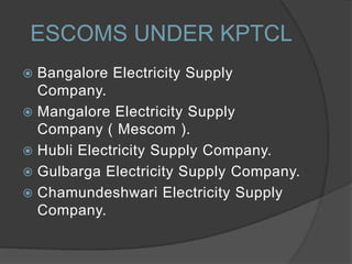  Bangalore Electricity Supply
Company.
 Mangalore Electricity Supply
Company ( Mescom ).
 Hubli Electricity Supply Company.
 Gulbarga Electricity Supply Company.
 Chamundeshwari Electricity Supply
Company.
ESCOMS UNDER KPTCL
 
